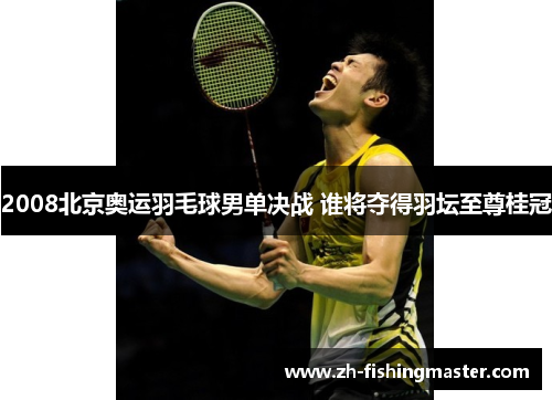 2008北京奥运羽毛球男单决战 谁将夺得羽坛至尊桂冠